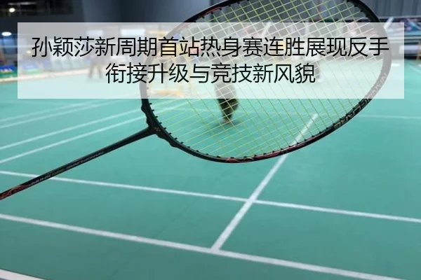 孙颖莎新周期首站热身赛连胜展现反手衔接升级与竞技新风貌