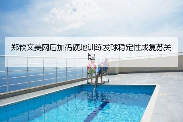 郑钦文美网后加码硬地训练发球稳定性成复苏关键
