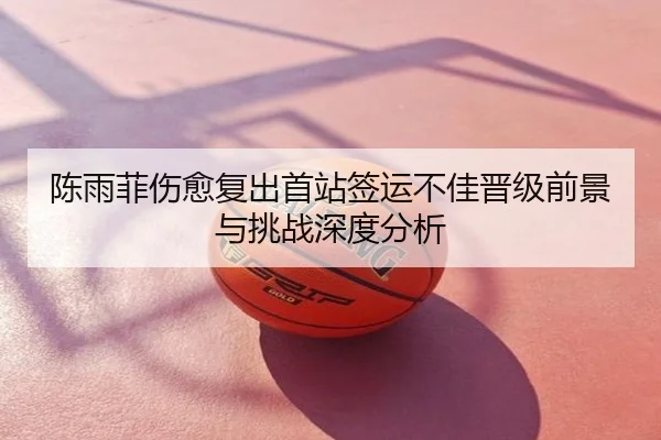 陈雨菲伤愈复出首站签运不佳晋级前景与挑战深度分析